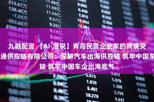 九融配资 【AI·漫说】青岛民营企业家的跨境突围密码|国赫通供应链有限公司：深耕汽车出海供应链 筑牢中国车企出海底气