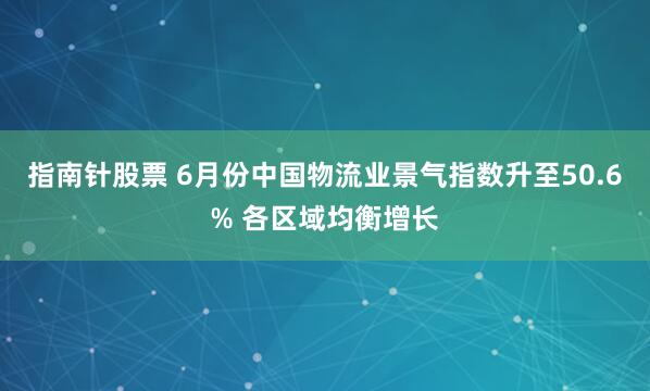 指南针股票 6月份中国物流业景气指数升至50.6% 各区域均衡增长