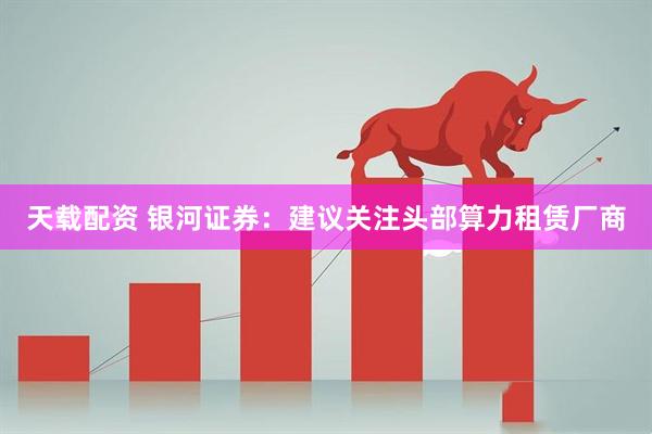 天载配资 银河证券：建议关注头部算力租赁厂商