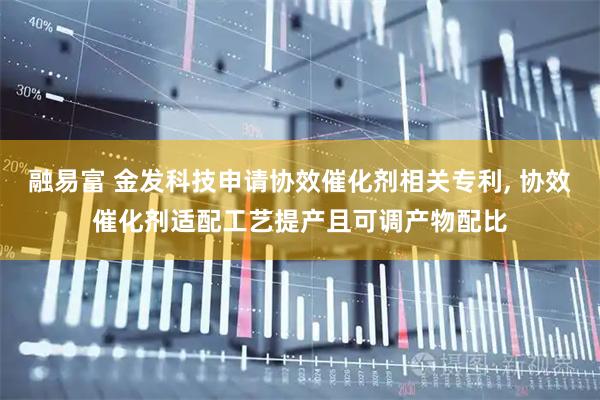融易富 金发科技申请协效催化剂相关专利, 协效催化剂适配工艺提产且可调产物配比