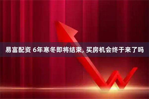 易富配资 6年寒冬即将结束, 买房机会终于来了吗