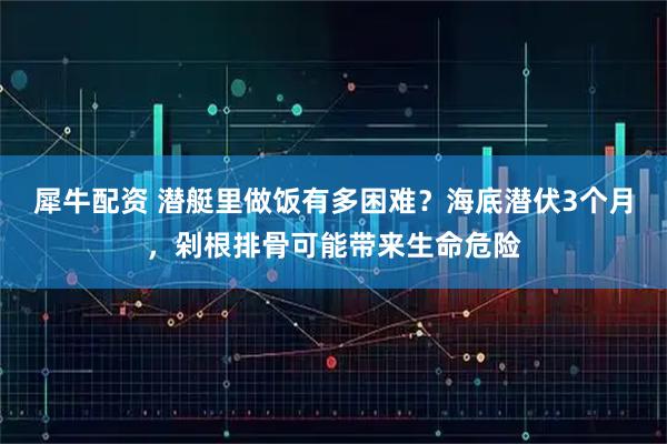 犀牛配资 潜艇里做饭有多困难?海底潜伏3个月,剁根排骨可能带来生命危险