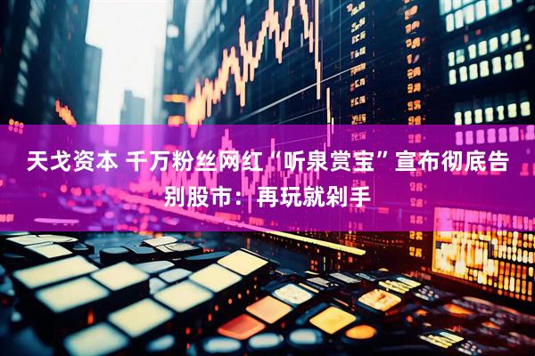 天戈资本 千万粉丝网红“听泉赏宝”宣布彻底告别股市：再玩就剁手